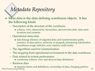 Data Warehousing/Mining 45
Metadata Repository
 Meta data is the data defining warehouse objects. It has
the following kinds
– Description of the structure of the warehouse
 schema, view, dimensions, hierarchies, derived data defn, data mart
locations and contents
– Operational meta-data
 data lineage (history of migrated data and transformation path),
currency of data (active, archived, or purged), monitoring information
(warehouse usage statistics, error reports, audit trails)
– The algorithms used for summarization
– The mapping from operational environment to the data warehouse
– Data related to system performance
 warehouse schema, view and derived data definitions
– Business data
 business terms and definitions, ownership of data, charging policies
 