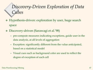 Data Warehousing/Mining 47
Discovery-Driven Exploration of Data
Cubes
 Hypothesis-driven: exploration by user, huge search
space
 Discovery-driven (Sarawagi et al.’98)
– pre-compute measures indicating exceptions, guide user in the
data analysis, at all levels of aggregation
– Exception: significantly different from the value anticipated,
based on a statistical model
– Visual cues such as background color are used to reflect the
degree of exception of each cell
 