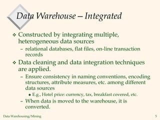 Data Warehousing/Mining 5
Data Warehouse—Integrated
 Constructed by integrating multiple,
heterogeneous data sources
– relational databases, flat files, on-line transaction
records
 Data cleaning and data integration techniques
are applied.
– Ensure consistency in naming conventions, encoding
structures, attribute measures, etc. among different
data sources
 E.g., Hotel price: currency, tax, breakfast covered, etc.
– When data is moved to the warehouse, it is
converted.
 