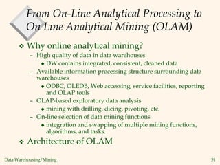 Data Warehousing/Mining 51
From On-Line Analytical Processing to
On Line Analytical Mining (OLAM)
 Why online analytical mining?
– High quality of data in data warehouses
 DW contains integrated, consistent, cleaned data
– Available information processing structure surrounding data
warehouses
 ODBC, OLEDB, Web accessing, service facilities, reporting
and OLAP tools
– OLAP-based exploratory data analysis
 mining with drilling, dicing, pivoting, etc.
– On-line selection of data mining functions
 integration and swapping of multiple mining functions,
algorithms, and tasks.
 Architecture of OLAM
 