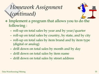 Data Warehousing/Mining 55
Homework Assignment
(continued)
 Implement a program that allows you to do the
following :
– roll-up on total sales by year and by year/quarter
– roll-up on total sales by country, by state, and by city
– roll-up on total sales by item brand and by item type
(digital or analog)
– drill down on total sales by month and by day
– drill down on total sales by item name
– drill down on total sales by street address
 
