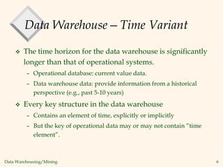 Data Warehousing/Mining 6
Data Warehouse—Time Variant
 The time horizon for the data warehouse is significantly
longer than that of operational systems.
– Operational database: current value data.
– Data warehouse data: provide information from a historical
perspective (e.g., past 5-10 years)
 Every key structure in the data warehouse
– Contains an element of time, explicitly or implicitly
– But the key of operational data may or may not contain “time
element”.
 
