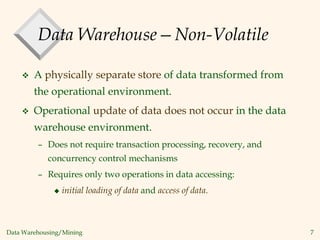 Data Warehousing/Mining 7
Data Warehouse—Non-Volatile
 A physically separate store of data transformed from
the operational environment.
 Operational update of data does not occur in the data
warehouse environment.
– Does not require transaction processing, recovery, and
concurrency control mechanisms
– Requires only two operations in data accessing:
 initial loading of data and access of data.
 