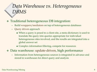 Data Warehousing/Mining 8
Data Warehouse vs. Heterogeneous
DBMS
 Traditional heterogeneous DB integration:
– Build wrappers/mediators on top of heterogeneous databases
– Query driven approach
 When a query is posed to a client site, a meta-dictionary is used to
translate the query into queries appropriate for individual
heterogeneous sites involved, and the results are integrated into a
global answer set
 Complex information filtering, compete for resources
 Data warehouse: update-driven, high performance
– Information from heterogeneous sources is integrated in advance and
stored in warehouses for direct query and analysis
 