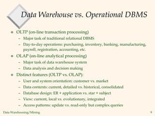 Data Warehousing/Mining 9
Data Warehouse vs. Operational DBMS
 OLTP (on-line transaction processing)
– Major task of traditional relational DBMS
– Day-to-day operations: purchasing, inventory, banking, manufacturing,
payroll, registration, accounting, etc.
 OLAP (on-line analytical processing)
– Major task of data warehouse system
– Data analysis and decision making
 Distinct features (OLTP vs. OLAP):
– User and system orientation: customer vs. market
– Data contents: current, detailed vs. historical, consolidated
– Database design: ER + application vs. star + subject
– View: current, local vs. evolutionary, integrated
– Access patterns: update vs. read-only but complex queries
 