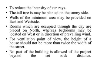 • To reduce the intensity of sun rays.
• The tall tree is may be planted on the sunny side.
• Walls of the minimum area may be provided on
East and Westside.
• Rooms which are occupied through the day are
placed on North, whereas bedrooms may be
located on West or in direction of prevailing wind.
• For ventilation point of view, the height of a
house should not be more than twice the width of
the street.
• No part of the building is allowed of the project
beyond the set back distance.
 