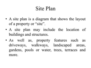 Site Plan
• A site plan is a diagram that shows the layout
of a property or “site”.
• A site plan may include the location of
buildings and structures.
• As well as, property features such as
driveways, walkways, landscaped areas,
gardens, pools or water, trees, terraces and
more.
 