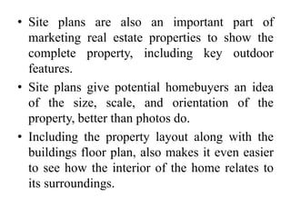 • Site plans are also an important part of
marketing real estate properties to show the
complete property, including key outdoor
features.
• Site plans give potential homebuyers an idea
of the size, scale, and orientation of the
property, better than photos do.
• Including the property layout along with the
buildings floor plan, also makes it even easier
to see how the interior of the home relates to
its surroundings.
 