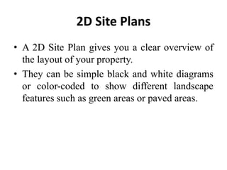 2D Site Plans
• A 2D Site Plan gives you a clear overview of
the layout of your property.
• They can be simple black and white diagrams
or color-coded to show different landscape
features such as green areas or paved areas.
 