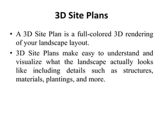 3D Site Plans
• A 3D Site Plan is a full-colored 3D rendering
of your landscape layout.
• 3D Site Plans make easy to understand and
visualize what the landscape actually looks
like including details such as structures,
materials, plantings, and more.
 