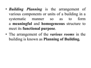 • Building Planning is the arrangement of
various components or units of a building in a
systematic manner so as to form
a meaningful and homogeneous structure to
meet its functional purpose.
• The arrangement of the various rooms in the
building is known as Planning of Building.
 