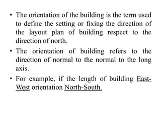 • The orientation of the building is the term used
to define the setting or fixing the direction of
the layout plan of building respect to the
direction of north.
• The orientation of building refers to the
direction of normal to the normal to the long
axis.
• For example, if the length of building East-
West orientation North-South.
 