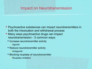 Impact on Neurotransmission



 Psychoactive substances can impact neurotransmitters in
  both the intoxication and withdrawal process
 Many ways psychoactive drugs can impact
  neurotransmission - 3 common ways:
  Increase neurotransmitter activity
    Agonist
  Reduce neurotransmitter activity
    Antagonist
  Blocking reuptake of neurotransmitter
    Reuptake inhibitors
 