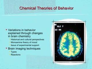 Chemical Theories of Behavior




 Variations in behavior
 explained through changes
 in brain chemistry
   Historical and cultural perspectives
   Monoamine theory of mood
   Issue of experimental support
 Brain imaging techniques
   Types
   Reactions
 
