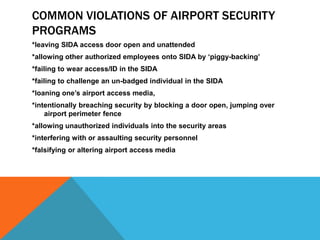 COMMON VIOLATIONS OF AIRPORT SECURITY
PROGRAMS
*leaving SIDA access door open and unattended
*allowing other authorized employees onto SIDA by ‘piggy-backing’
*failing to wear access/ID in the SIDA
*failing to challenge an un-badged individual in the SIDA
*loaning one’s airport access media,
*intentionally breaching security by blocking a door open, jumping over
    airport perimeter fence
*allowing unauthorized individuals into the security areas
*interfering with or assaulting security personnel
*falsifying or altering airport access media
 
