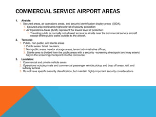 COMMERCIAL SERVICE AIRPORT AREAS
1.    Airside:
     1. Secured areas, air operations areas, and security identification display areas (SIDA).
        1. Secured area represents highest level of security protection
        2. Air Operations Areas (AOA) represent the lowest level of protection
            1. Traveling public is normally not allowed access to airside near the commercial service aircraft
               except where public walks outside to the aircraft.
2.    Terminal:
     1. Public, non-public, and sterile areas
        1. Public areas: ticket counters;
        2. Non-public areas: vendor storage areas, tenant administrative offices;
        3. Sterile area is divided from the public areas with a security –screening checkpoint and may extend
           beyon the screening checkpoint into the concourse
3.    Landside:
     1. Commercial and private vehicle areas
     2. Operations include private and commercial passenger vehicle pickup and drop off areas, rail, and
       subway access
     3. Do not have specific security classification, but maintain highly important security considerations
 