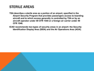 STERILE AREAS
TSA describes a sterile area as a portion of an airport, specified in the
   Airport Security Program that provides passengers access to boarding
   aircraft and to which access generally is controlled by TSA or by an
   aircraft operator under 49 CFR 1544 or a foreign air carrier under 49
   CFR 1546.
ICAO recommends two types of secuirty areas in an airport: the Security
   Identification Display Area (SIDA) and the Air Operations Area (AOA).
 
