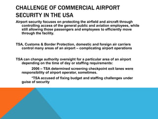 CHALLENGE OF COMMERCIAL AIRPORT
SECURITY IN THE USA
Airport security focuses on protecting the airfield and aircraft through
    controlling access of the general public and aviation employees, while
    still allowing those passengers and employees to efficiently move
    through the facility.


TSA, Customs & Border Protection, domestic and foreign air carriers
   control many areas of an airport – complicating airport operations


TSA can change authority oversight for a particular area of an airport
   depending on the time of day or staffing requirements:
        2006 – TSA determined screening checkpoint exit lanes were
   responsibility of airport operator, sometimes.
         *TSA accused of fixing budget and staffing challenges under
   guise of security
 