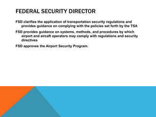 FEDERAL SECURITY DIRECTOR
FSD clarifies the application of transportation security regulations and
   provides guidance on complying with the policies set forth by the TSA
FSD provides guidance on systems, methods, and procedures by which
   airport and aircaft operators may comply with regulations and security
   directives
FSD approves the Airport Security Program.
 