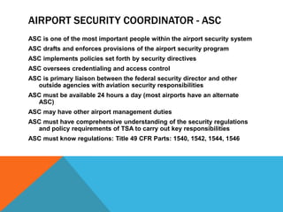 AIRPORT SECURITY COORDINATOR - ASC
ASC is one of the most important people within the airport security system
ASC drafts and enforces provisions of the airport security program
ASC implements policies set forth by security directives
ASC oversees credentialing and access control
ASC is primary liaison between the federal security director and other
  outside agencies with aviation security responsibilities
ASC must be available 24 hours a day (most airports have an alternate
  ASC)
ASC may have other airport management duties
ASC must have comprehensive understanding of the security regulations
  and policy requirements of TSA to carry out key responsibilities
ASC must know regulations: Title 49 CFR Parts: 1540, 1542, 1544, 1546
 
