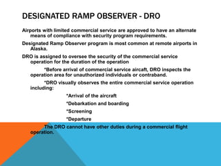 DESIGNATED RAMP OBSERVER - DRO
Airports with limited commercial service are approved to have an alternate
    means of compliance with security program requirements.
Designated Ramp Observer program is most common at remote airports in
   Alaska.
DRO is assigned to oversee the security of the commercial service
  operation for the duration of the operation
        *Before arrival of commercial service aircaft, DRO inspects the
   operation area for unauthorized individuals or contraband.
         *DRO visually observes the entire commercial service operation
   including:
                  *Arrival of the aircraft
                  *Debarkation and boarding
                  *Screening
                  *Departure
        The DRO cannot have other duties during a commercial flight
   operation.
 
