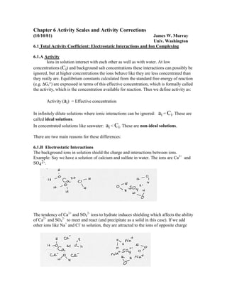 Chapter 6 Activity Scales and Activity Corrections
(10/10/01) James W. Murray
Univ. Washington
6.1 Total Activity Coefficient: Electrostatic Interactions and Ion Complexing
6.1.A Activity
Ions in solution interact with each other as well as with water. At low
concentrations (Ci) and background salt concentrations these interactions can possibly be
ignored, but at higher concentrations the ions behave like they are less concentrated than
they really are. Equilibrium constants calculated from the standard free energy of reaction
(e.g. ∆Gr°) are expressed in terms of this effective concentration, which is formally called
the activity, which is the concentration available for reaction. Thus we define activity as:
Activity (ai) = Effective concentration
In infinitely dilute solutions where ionic interactions can be ignored: ai = Ci. These are
called ideal solutions.
In concentrated solutions like seawater: ai < Ci. These are non-ideal solutions.
There are two main reasons for these differences:
6.1.B Electrostatic Interactions
The background ions in solution shield the charge and interactions between ions.
Example: Say we have a solution of calcium and sulfate in water. The ions are Ca2+
and
SO4
2-.
The tendency of Ca2+
and SO4
2-
ions to hydrate induces shielding which affects the ability
of Ca2+
and SO4
2-
to meet and react (and precipitate as a solid in this case). If we add
other ions like Na+
and Cl-
to solution, they are attracted to the ions of opposite charge
 