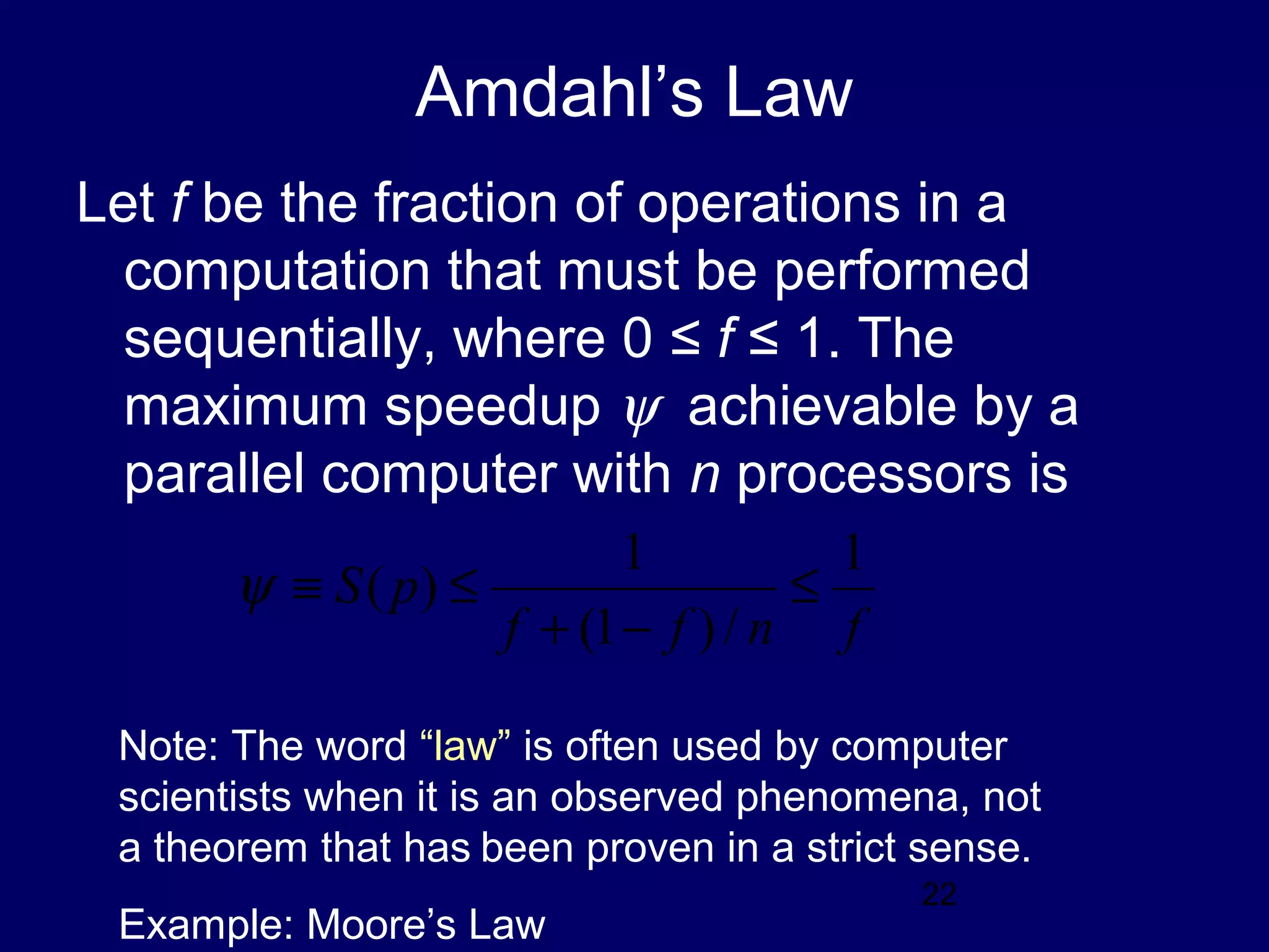 22
Amdahl’s Law
Let f be the fraction of operations in a
computation that must be performed
sequentially, where 0 ≤ f ≤ 1. The
maximum speedup ψ achievable by a
parallel computer with n processors is
fnff
pS
1
/)1(
1
)( ≤
−+
≤≡ψ
Note: The word “law” is often used by computer
scientists when it is an observed phenomena, not
a theorem that has been proven in a strict sense.
Example: Moore’s Law
 
