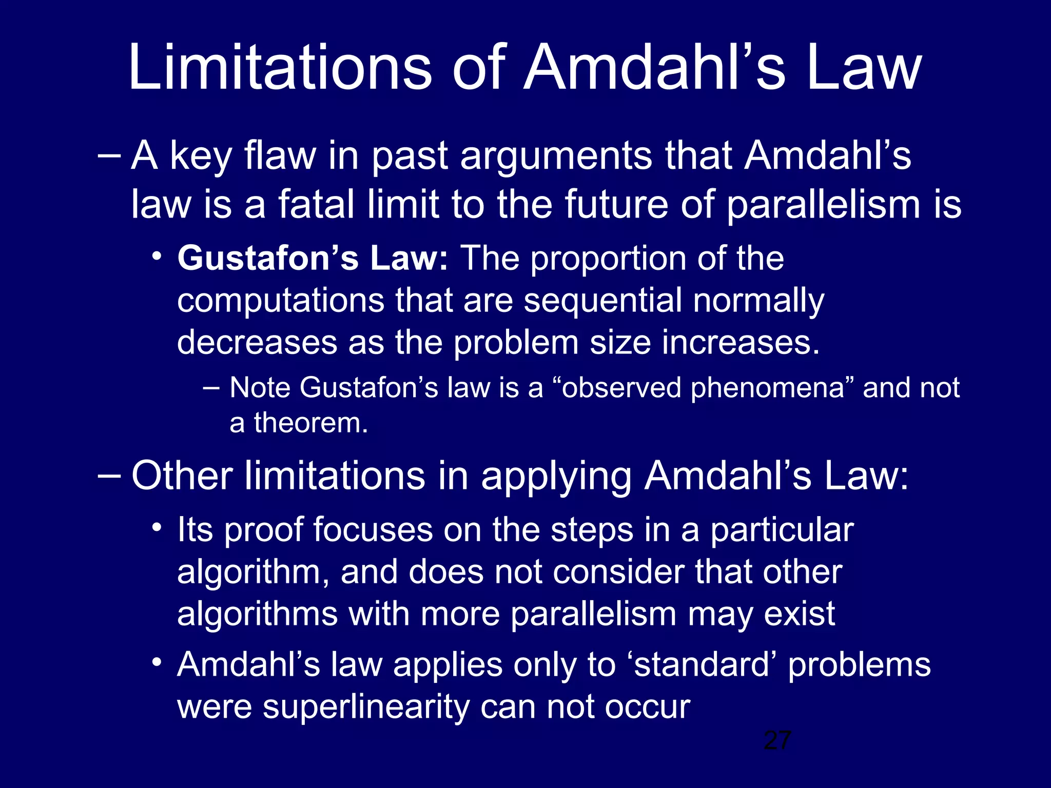 27
Limitations of Amdahl’s Law
– A key flaw in past arguments that Amdahl’s
law is a fatal limit to the future of parallelism is
• Gustafon’s Law: The proportion of the
computations that are sequential normally
decreases as the problem size increases.
– Note Gustafon’s law is a “observed phenomena” and not
a theorem.
– Other limitations in applying Amdahl’s Law:
• Its proof focuses on the steps in a particular
algorithm, and does not consider that other
algorithms with more parallelism may exist
• Amdahl’s law applies only to ‘standard’ problems
were superlinearity can not occur
 