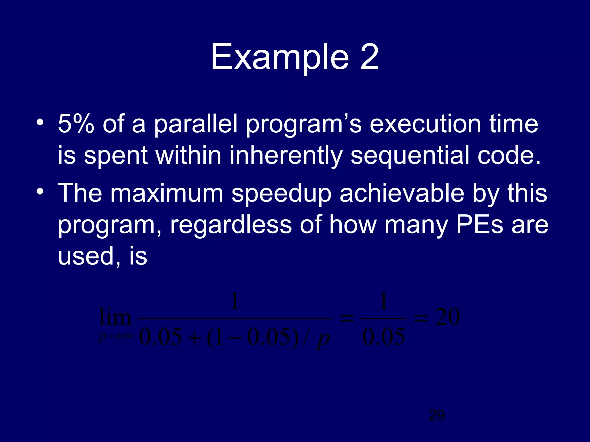 29
Example 2
• 5% of a parallel program’s execution time
is spent within inherently sequential code.
• The maximum speedup achievable by this
program, regardless of how many PEs are
used, is
20
05.0
1
/)05.01(05.0
1
lim ==
−+∞→ pp
 