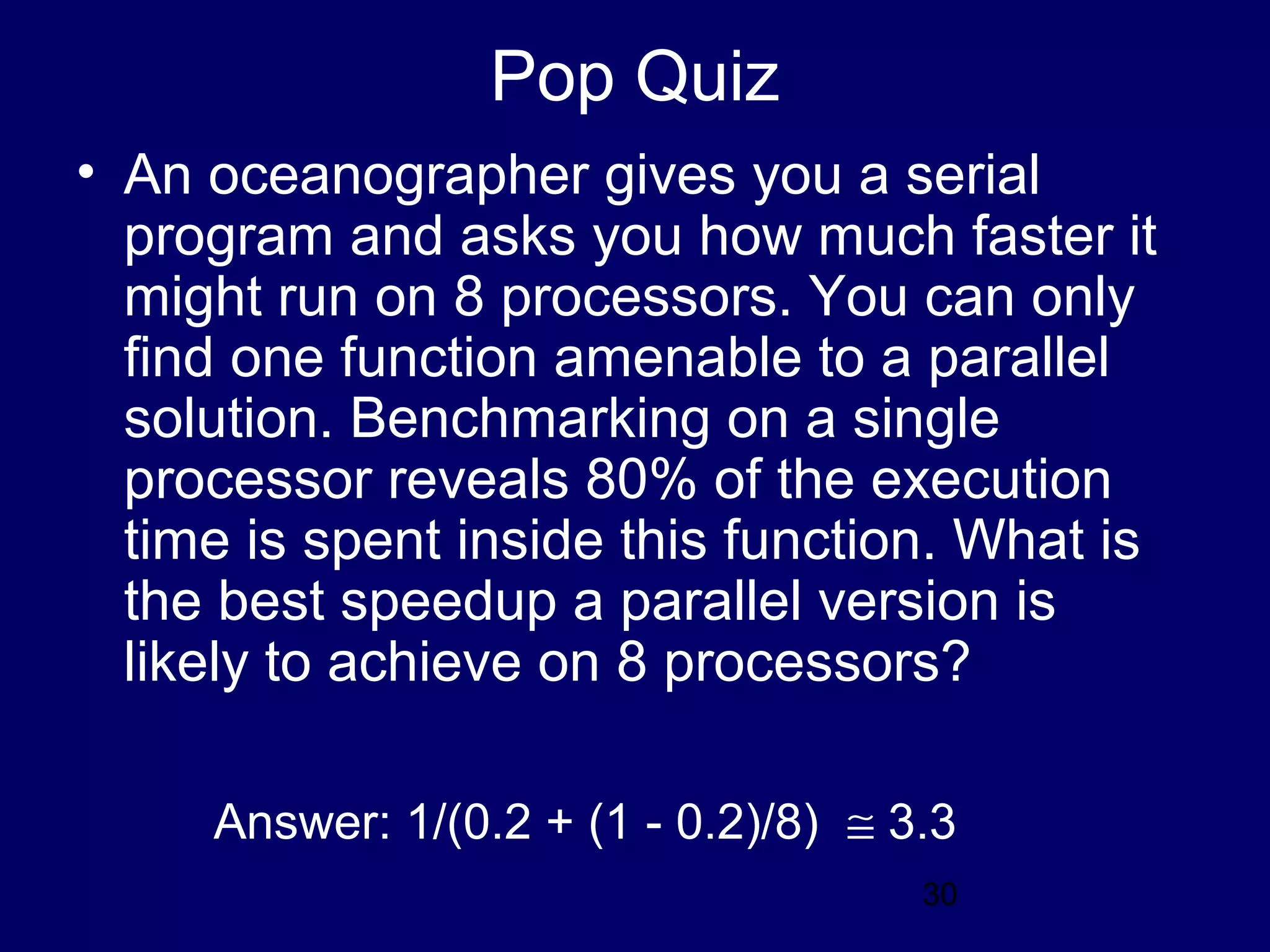30
Pop Quiz
• An oceanographer gives you a serial
program and asks you how much faster it
might run on 8 processors. You can only
find one function amenable to a parallel
solution. Benchmarking on a single
processor reveals 80% of the execution
time is spent inside this function. What is
the best speedup a parallel version is
likely to achieve on 8 processors?
Answer: 1/(0.2 + (1 - 0.2)/8) ≅ 3.3
 