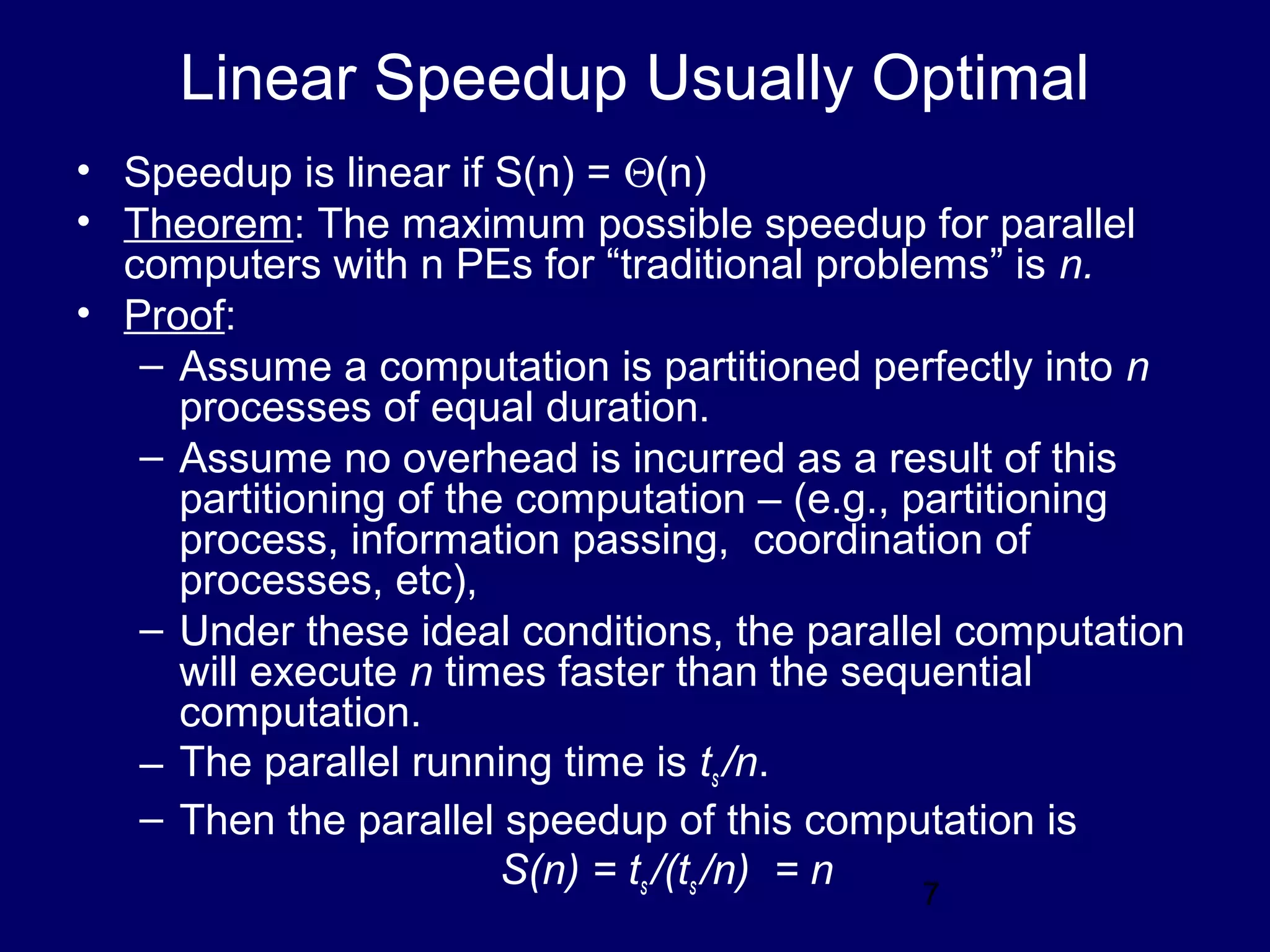7
Linear Speedup Usually Optimal
• Speedup is linear if S(n) = Θ(n)
• Theorem: The maximum possible speedup for parallel
computers with n PEs for “traditional problems” is n.
• Proof:
– Assume a computation is partitioned perfectly into n
processes of equal duration.
– Assume no overhead is incurred as a result of this
partitioning of the computation – (e.g., partitioning
process, information passing, coordination of
processes, etc),
– Under these ideal conditions, the parallel computation
will execute n times faster than the sequential
computation.
– The parallel running time is ts /n.
– Then the parallel speedup of this computation is
S(n) = ts /(ts /n) = n
 