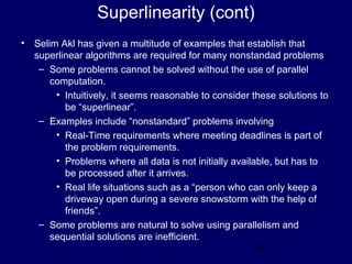10
Superlinearity (cont)
• Selim Akl has given a multitude of examples that establish that
superlinear algorithms are required for many nonstandad problems
– Some problems cannot be solved without the use of parallel
computation.
• Intuitively, it seems reasonable to consider these solutions to
be “superlinear”.
– Examples include “nonstandard” problems involving
• Real-Time requirements where meeting deadlines is part of
the problem requirements.
• Problems where all data is not initially available, but has to
be processed after it arrives.
• Real life situations such as a “person who can only keep a
driveway open during a severe snowstorm with the help of
friends”.
– Some problems are natural to solve using parallelism and
sequential solutions are inefficient.
 
