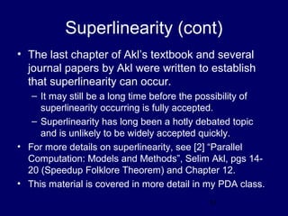 11
Superlinearity (cont)
• The last chapter of Akl’s textbook and several
journal papers by Akl were written to establish
that superlinearity can occur.
– It may still be a long time before the possibility of
superlinearity occurring is fully accepted.
– Superlinearity has long been a hotly debated topic
and is unlikely to be widely accepted quickly.
• For more details on superlinearity, see [2] “Parallel
Computation: Models and Methods”, Selim Akl, pgs 14-
20 (Speedup Folklore Theorem) and Chapter 12.
• This material is covered in more detail in my PDA class.
 