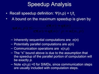 12
Speedup Analysis
• Recall speedup definition: Ψ(n,p) = ts/tp
• A bound on the maximum speedup is given by
– Inherently sequential computations are σ(n)
– Potentially parallel computations are ϕ(n)
– Communication operations are κ(n,p)
– The “≤” bound above is due to the assumption that
the speedup of the parallel portion of computation will
be exactly p.
– Note κ(n,p) =0 for SIMDs, since communication steps
are usually included with computation steps.
),(/)()(
)()(
),(
pnpnn
nn
pn
κϕσ
ϕσ
ψ
++
+
≤
 