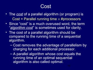18
Cost
• The cost of a parallel algorithm (or program) is
Cost = Parallel running time × #processors
• Since “cost” is a much overused word, the term
“algorithm cost” is sometimes used for clarity.
• The cost of a parallel algorithm should be
compared to the running time of a sequential
algorithm.
– Cost removes the advantage of parallelism by
charging for each additional processor.
– A parallel algorithm whose cost equals the
running time of an optimal sequential
algorithm is also called optimal.
 
