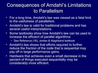 26
Consequences of Amdahl’s Limitations
to Parallelism
• For a long time, Amdahl’s law was viewed as a fatal limit
to the usefulness of parallelism.
• Amdahl’s law is valid for traditional problems and has
several useful interpretations.
• Some textbooks show how Amdahl’s law can be used to
increase the efficient of parallel algorithms
– See Reference (16), Jordan & Alaghband textbook
• Amdahl’s law shows that efforts required to further
reduce the fraction of the code that is sequential may
pay off in large performance gains.
• Hardware that achieves even a small decrease in the
percent of things executed sequentially may be
considerably more efficient.
 