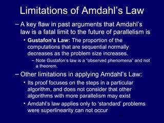 27
Limitations of Amdahl’s Law
– A key flaw in past arguments that Amdahl’s
law is a fatal limit to the future of parallelism is
• Gustafon’s Law: The proportion of the
computations that are sequential normally
decreases as the problem size increases.
– Note Gustafon’s law is a “observed phenomena” and not
a theorem.
– Other limitations in applying Amdahl’s Law:
• Its proof focuses on the steps in a particular
algorithm, and does not consider that other
algorithms with more parallelism may exist
• Amdahl’s law applies only to ‘standard’ problems
were superlinearity can not occur
 