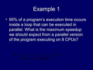 28
Example 1
• 95% of a program’s execution time occurs
inside a loop that can be executed in
parallel. What is the maximum speedup
we should expect from a parallel version
of the program executing on 8 CPUs?
9.5
8/)05.01(05.0
1
≅
−+
≤ψ
 