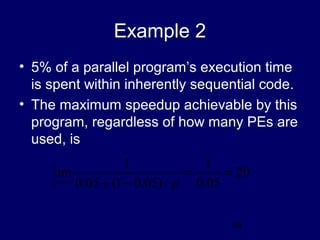29
Example 2
• 5% of a parallel program’s execution time
is spent within inherently sequential code.
• The maximum speedup achievable by this
program, regardless of how many PEs are
used, is
20
05.0
1
/)05.01(05.0
1
lim ==
−+∞→ pp
 