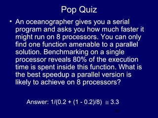 30
Pop Quiz
• An oceanographer gives you a serial
program and asks you how much faster it
might run on 8 processors. You can only
find one function amenable to a parallel
solution. Benchmarking on a single
processor reveals 80% of the execution
time is spent inside this function. What is
the best speedup a parallel version is
likely to achieve on 8 processors?
Answer: 1/(0.2 + (1 - 0.2)/8) ≅ 3.3
 