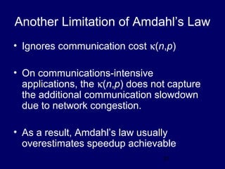 31
Another Limitation of Amdahl’s Law
• Ignores communication cost κ(n,p)
• On communications-intensive
applications, the κ(n,p) does not capture
the additional communication slowdown
due to network congestion.
• As a result, Amdahl’s law usually
overestimates speedup achievable
 
