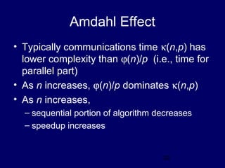 32
Amdahl Effect
• Typically communications time κ(n,p) has
lower complexity than ϕ(n)/p (i.e., time for
parallel part)
• As n increases, ϕ(n)/p dominates κ(n,p)
• As n increases,
– sequential portion of algorithm decreases
– speedup increases
 