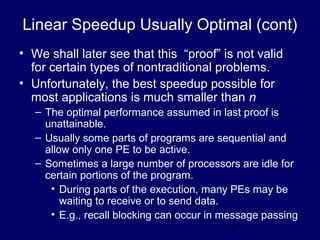8
Linear Speedup Usually Optimal (cont)
• We shall later see that this “proof” is not valid
for certain types of nontraditional problems.
• Unfortunately, the best speedup possible for
most applications is much smaller than n
– The optimal performance assumed in last proof is
unattainable.
– Usually some parts of programs are sequential and
allow only one PE to be active.
– Sometimes a large number of processors are idle for
certain portions of the program.
• During parts of the execution, many PEs may be
waiting to receive or to send data.
• E.g., recall blocking can occur in message passing
 