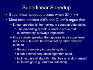 9
Superlinear Speedup
• Superlinear speedup occurs when S(n) > n
• Most texts besides Akl’s and Quinn’s argue that
– Linear speedup is the maximum speedup obtainable.
• The preceding “proof” is used to argue that
superlinearity is always impossible.
– Occasionally speedup that appears to be superlinear
may occur, but can be explained by other reasons
such as
• the extra memory in parallel system.
• a sub-optimal sequential algorithm used.
• luck, in case of algorithm that has a random aspect
in its design (e.g., random selection)
 