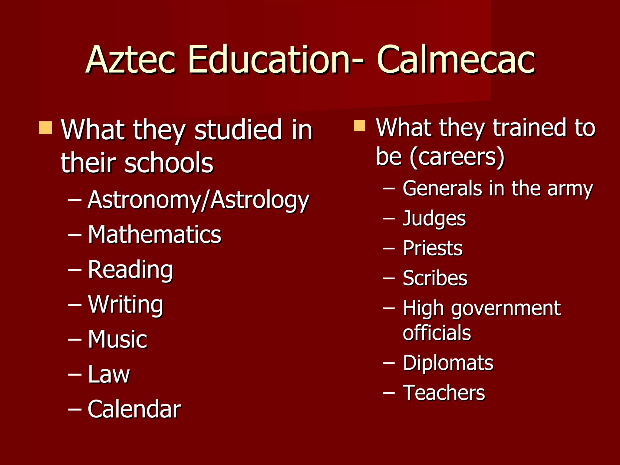 Aztec Education- Calmecac
   What they studied in       What they trained to
    their schools               be (careers)
                                – Generals in the army
    – Astronomy/Astrology
                                – Judges
    – Mathematics
                                – Priests
    – Reading                   – Scribes
    – Writing                   – High government
    – Music                       officials
                                – Diplomats
    – Law
                                – Teachers
    – Calendar
 