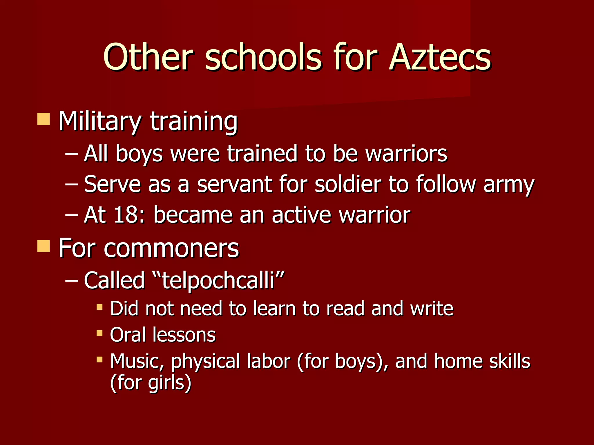 Other schools for Aztecs
   Military training
    – All boys were trained to be warriors
    – Serve as a servant for soldier to follow army
    – At 18: became an active warrior
   For commoners
    – Called “telpochcalli”
        Did not need to learn to read and write
        Oral lessons
        Music, physical labor (for boys), and home skills
         (for girls)
 