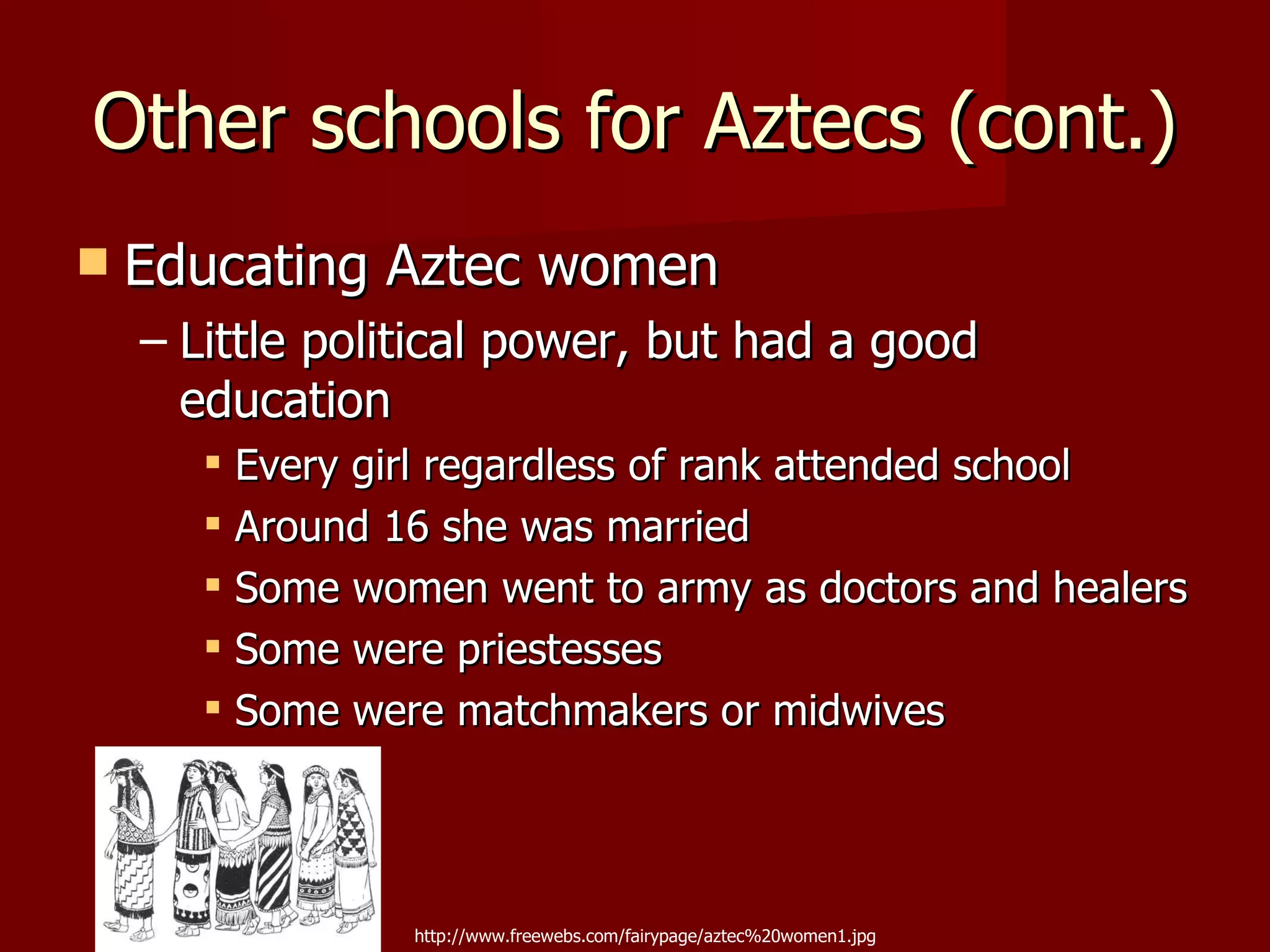 Other schools for Aztecs (cont.)
   Educating Aztec women
    – Little political power, but had a good
      education
        Every girl regardless of rank attended school
        Around 16 she was married
        Some women went to army as doctors and healers
        Some were priestesses
        Some were matchmakers or midwives




                 http://www.freewebs.com/fairypage/aztec%20women1.jpg
 