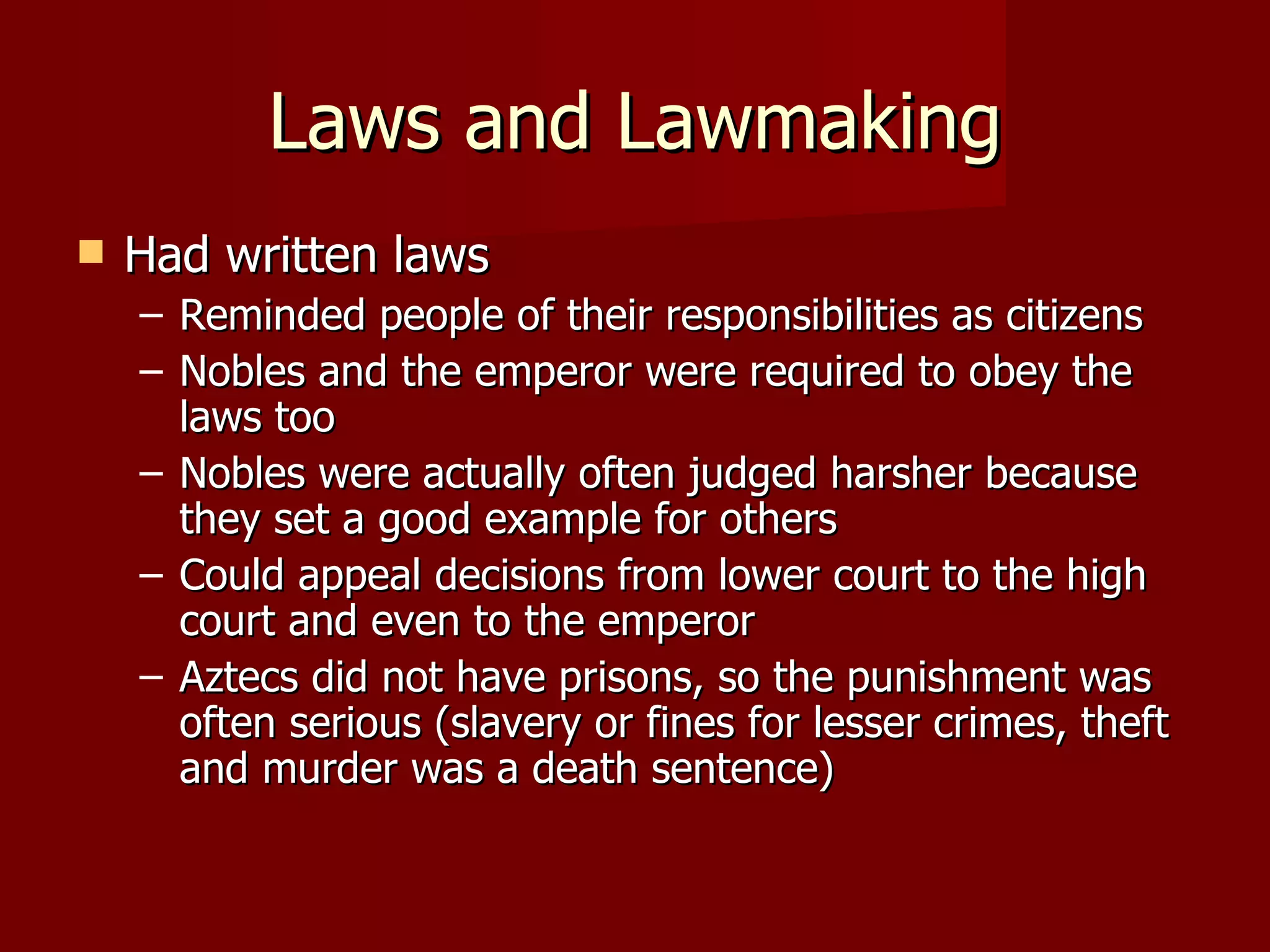 Laws and Lawmaking
   Had written laws
    – Reminded people of their responsibilities as citizens
    – Nobles and the emperor were required to obey the
      laws too
    – Nobles were actually often judged harsher because
      they set a good example for others
    – Could appeal decisions from lower court to the high
      court and even to the emperor
    – Aztecs did not have prisons, so the punishment was
      often serious (slavery or fines for lesser crimes, theft
      and murder was a death sentence)
 