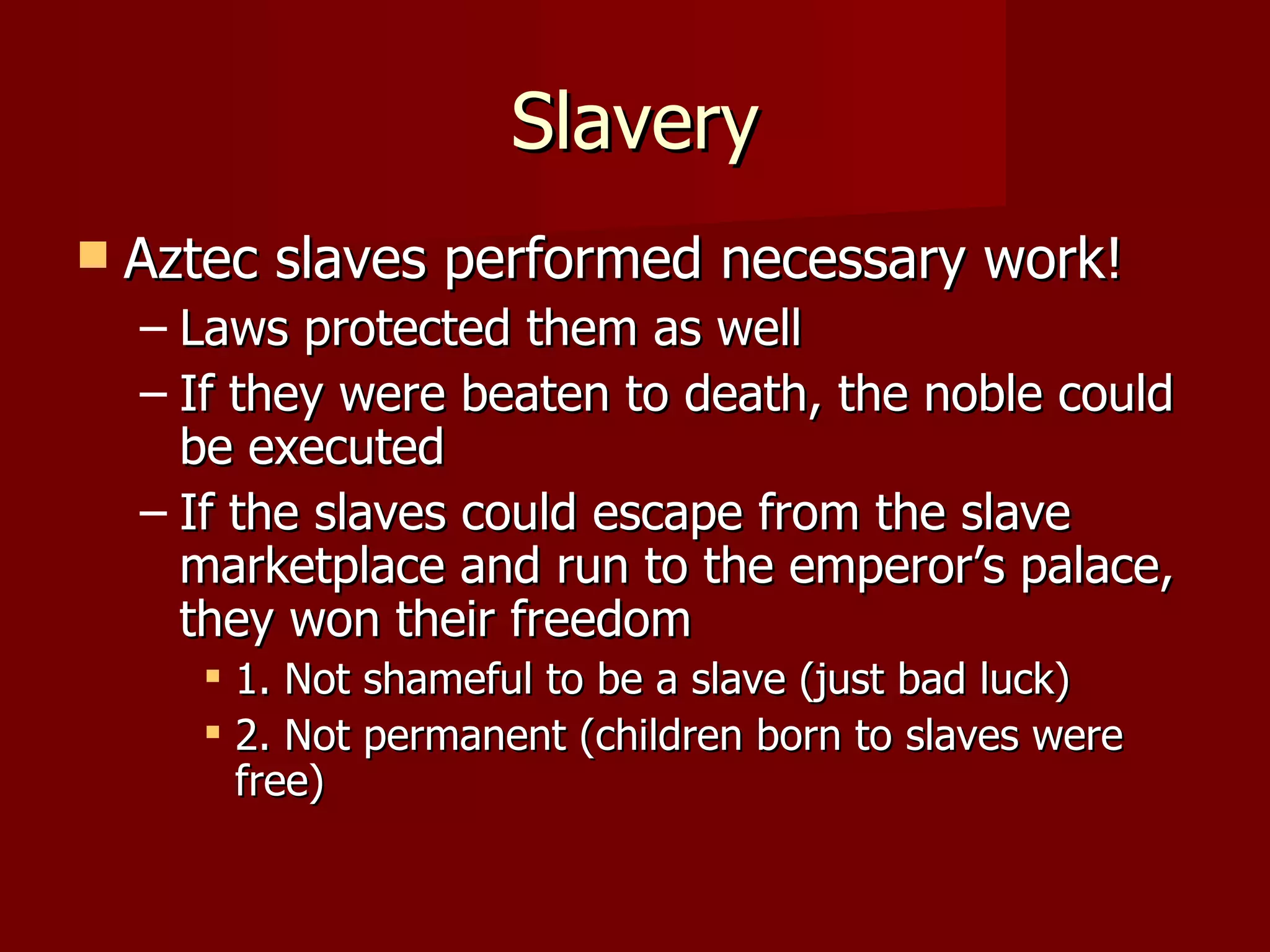 Slavery
   Aztec slaves performed necessary work!
    – Laws protected them as well
    – If they were beaten to death, the noble could
      be executed
    – If the slaves could escape from the slave
      marketplace and run to the emperor’s palace,
      they won their freedom
        1. Not shameful to be a slave (just bad luck)
        2. Not permanent (children born to slaves were
         free)
 