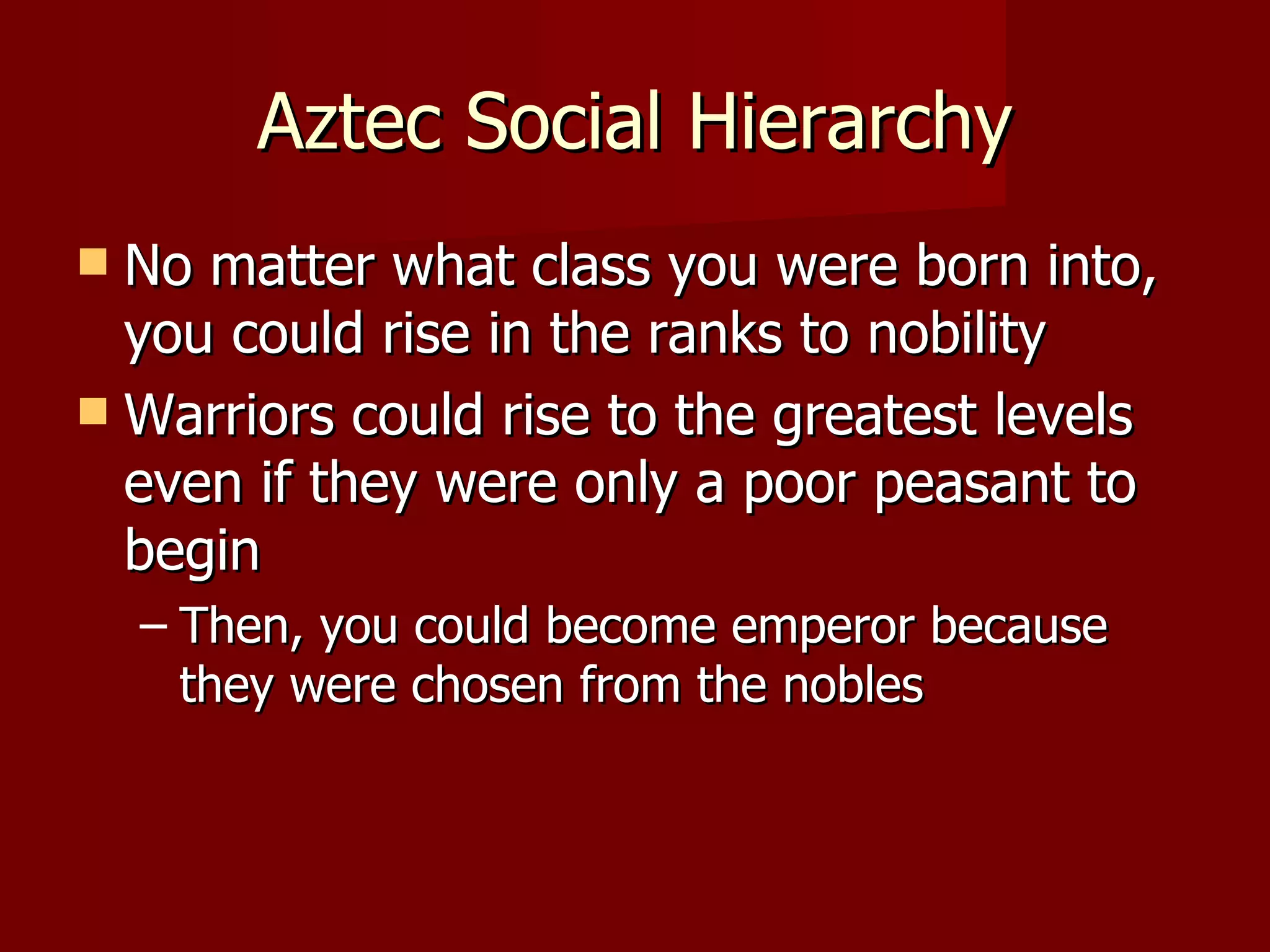 Aztec Social Hierarchy
 No matter what class you were born into,
  you could rise in the ranks to nobility
 Warriors could rise to the greatest levels
  even if they were only a poor peasant to
  begin
    – Then, you could become emperor because
      they were chosen from the nobles
 